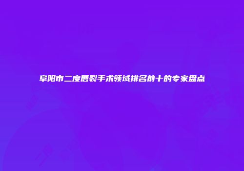 阜阳市二度唇裂手术领域排名前十的专家盘点