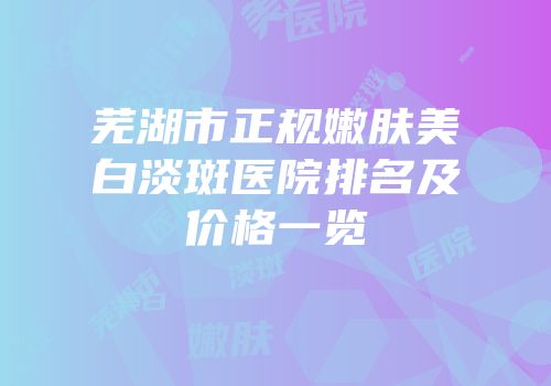 芜湖市正规嫩肤美白淡斑医院排名及价格一览