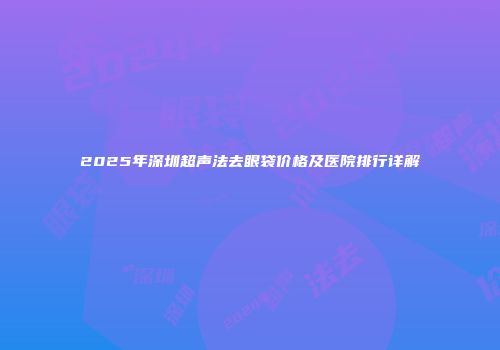 2025年深圳超声法去眼袋价格及医院排行详解