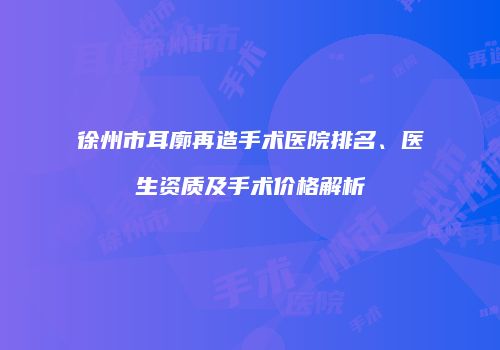 徐州市耳廓再造手术医院排名、医生资质及手术价格解析