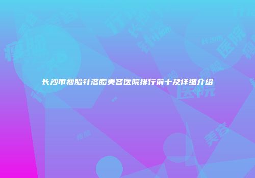 长沙市瘦脸针溶脂美容医院排行前十及详细介绍