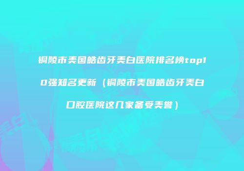 铜陵市美国皓齿牙美白医院排名榜top10强知名更新（铜陵市美国皓齿牙美白口腔医院这几家备受美誉）