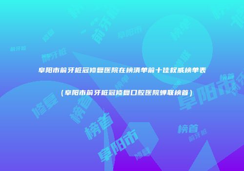 阜阳市前牙桩冠修复医院在榜清单前十佳权威榜单表（阜阳市前牙桩冠修复口腔医院蝉联榜首）