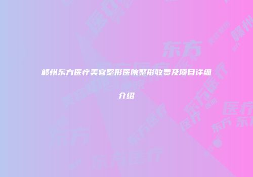赣州东方医疗美容整形医院整形收费及项目详细介绍