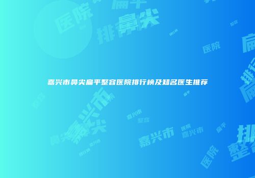 嘉兴市鼻尖扁平整容医院排行榜及知名医生推荐