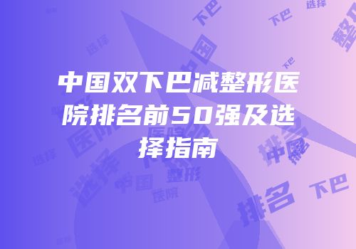 中国双下巴减整形医院排名前50强及选择指南