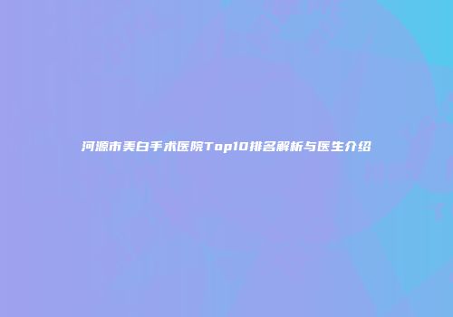 河源市美白手术医院Top10排名解析与医生介绍
