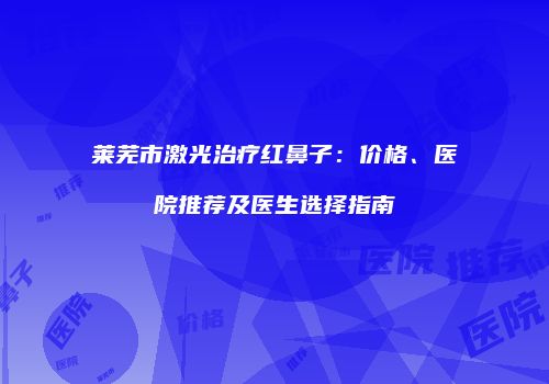 莱芜市激光治疗红鼻子：价格、医院推荐及医生选择指南