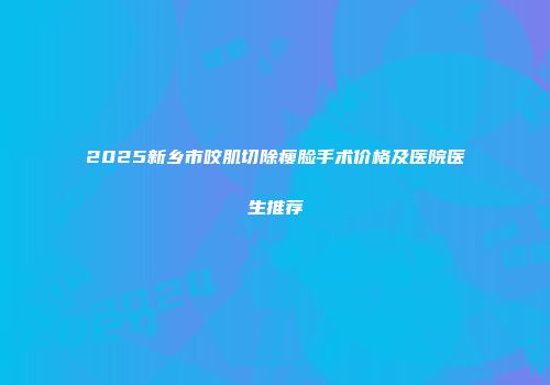 2025新乡市咬肌切除瘦脸手术价格及医院医生推荐