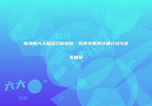 威海市六大知名口腔医院：反颌牙服务详细介绍与医生推荐