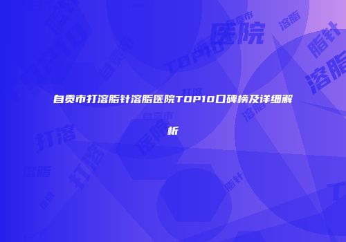 自贡市打溶脂针溶脂医院TOP10口碑榜及详细解析