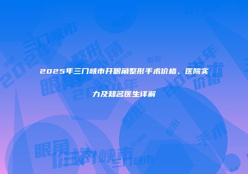 2025年三门峡市开眼角整形手术价格、医院实力及知名医生详解