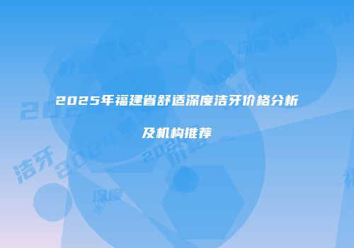 2025年福建省舒适深度洁牙价格分析及机构推荐