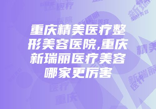 重庆精美医疗整形美容医院,重庆新瑞丽医疗美容哪家更厉害