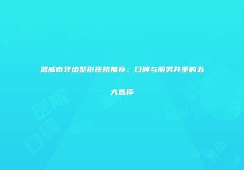 武威市牙齿整形医院推荐：口碑与服务并重的五大选择