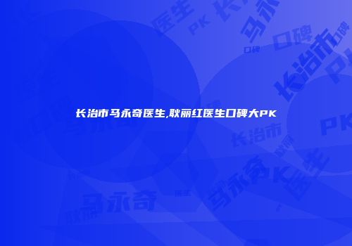 长治市马永奇医生,耿丽红医生口碑大PK