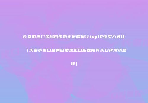 长春市进口金属自锁矫正医院排行top10强实力对比（长春市进口金属自锁矫正口腔医院真实口碑反馈整理）