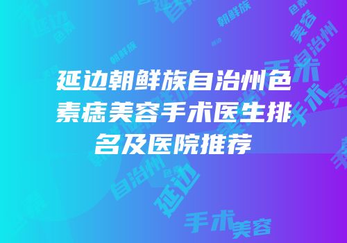 延边朝鲜族自治州色素痣美容手术医生排名及医院推荐