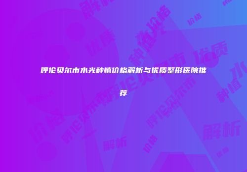 呼伦贝尔市水光种植价格解析与优质整形医院推荐