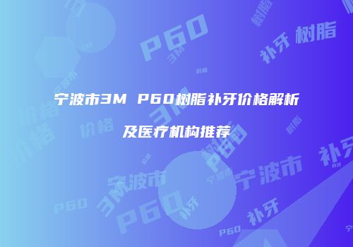 宁波市3M P60树脂补牙价格解析及医疗机构推荐