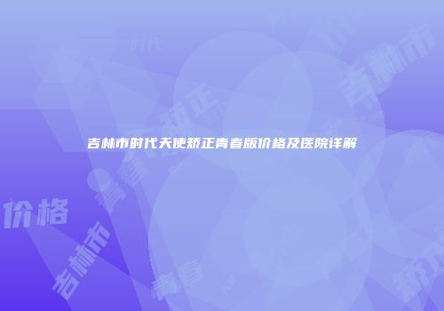 吉林市时代天使矫正青春版价格及医院详解