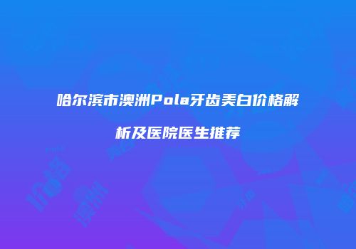 哈尔滨市澳洲Pola牙齿美白价格解析及医院医生推荐