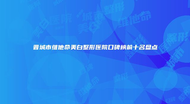 晋城市维他命美白整形医院口碑榜前十名盘点