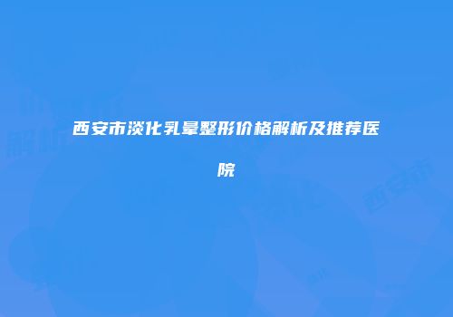 西安市淡化乳晕整形价格解析及推荐医院