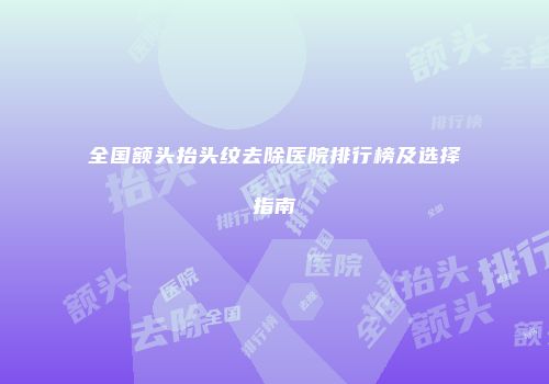 全国额头抬头纹去除医院排行榜及选择指南