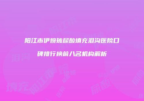 阳江市伊婉玻尿酸填充泪沟医院口碑排行榜前八名机构解析