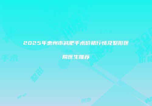 2025年惠州市减肥手术价格行情及整形医院医生推荐