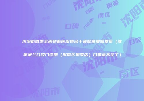 沈阳市微创全瓷贴面医院排名十强权威震撼发布（沈阳米兰口腔门诊部（浑南区奥莱店）口碑藏不住了）