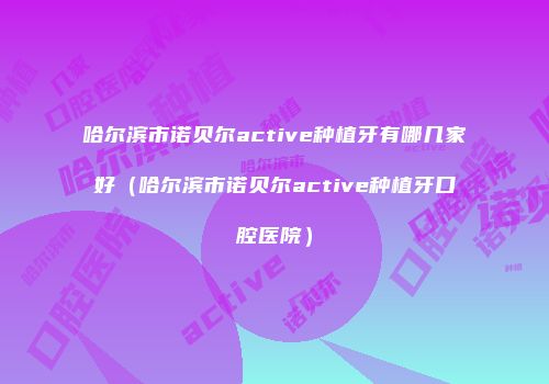 哈尔滨市诺贝尔active种植牙有哪几家好（哈尔滨市诺贝尔active种植牙口腔医院）