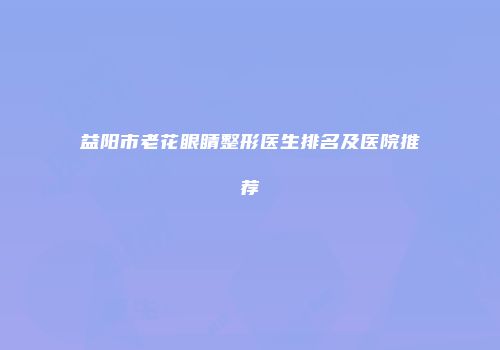 益阳市老花眼睛整形医生排名及医院推荐