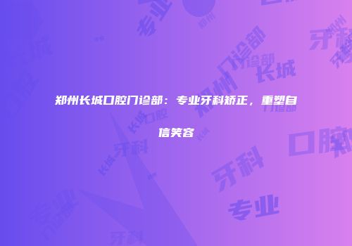 郑州长城口腔门诊部：专业牙科矫正，重塑自信笑容