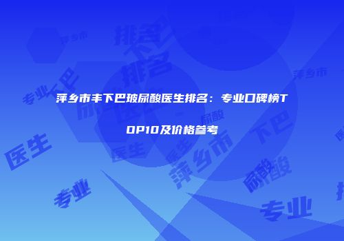 萍乡市丰下巴玻尿酸医生排名：专业口碑榜TOP10及价格参考