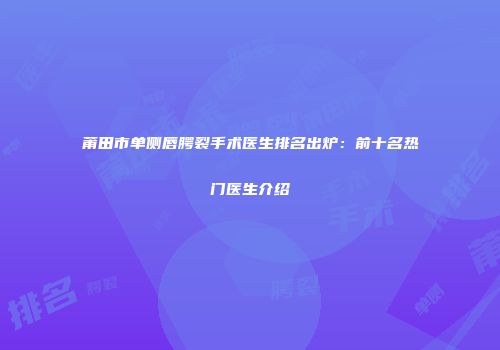 莆田市单侧唇腭裂手术医生排名出炉：前十名热门医生介绍