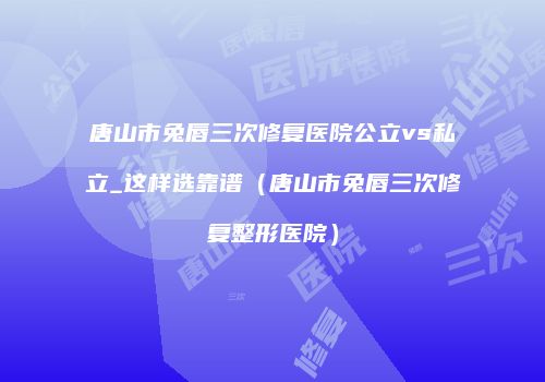 唐山市兔唇三次修复医院公立vs私立_这样选靠谱（唐山市兔唇三次修复整形医院）