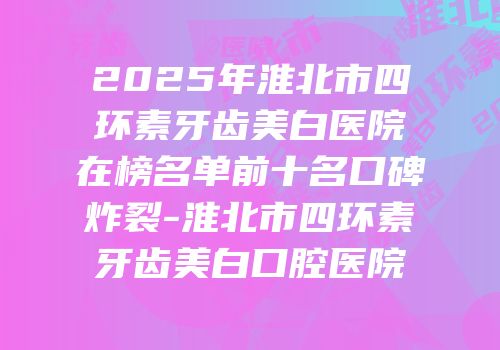 2025年淮北市四环素牙齿美白医院在榜名单前十名口碑炸裂-淮北市四环素牙齿美白口腔医院