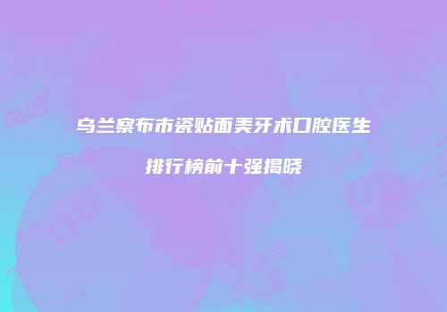 乌兰察布市瓷贴面美牙术口腔医生排行榜前十强揭晓