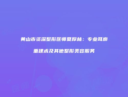 黄山市资深整形医师夏厚林：专业耳廓重建术及其他整形美容服务