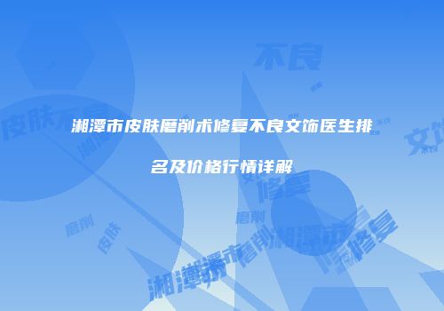 湘潭市皮肤磨削术修复不良文饰医生排名及价格行情详解