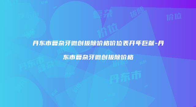 丹东市复杂牙微创拔除价格价位表开年巨献-丹东市复杂牙微创拔除价格