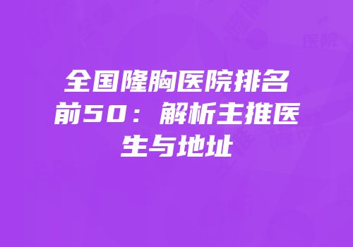 全国隆胸医院排名前50：解析主推医生与地址
