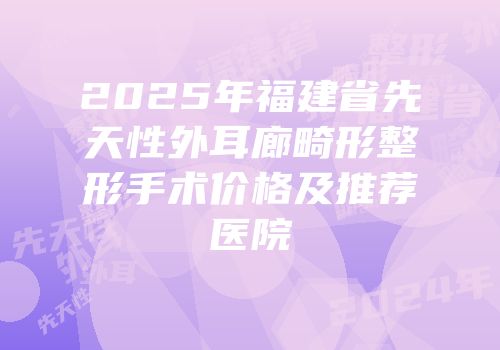 2025年福建省先天性外耳廊畸形整形手术价格及推荐医院
