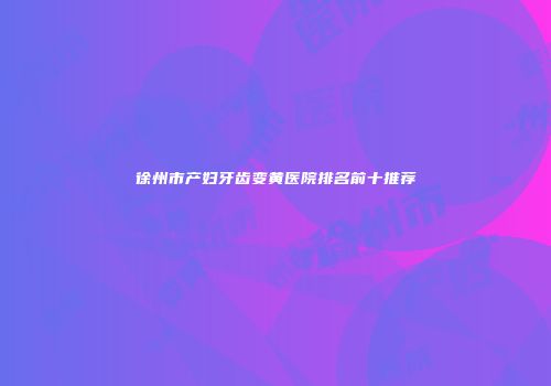 徐州市产妇牙齿变黄医院排名前十推荐