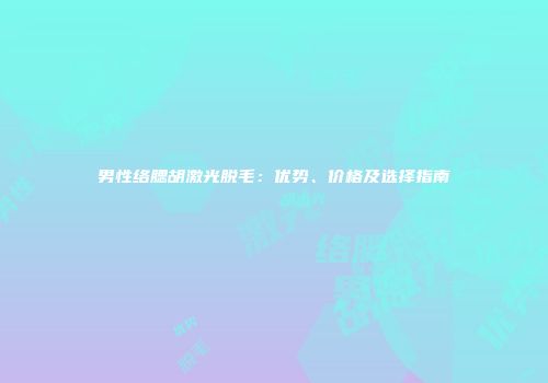 男性络腮胡激光脱毛：优势、价格及选择指南