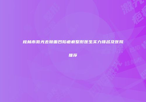 桂林市激光去除面凹陷疤痕整形医生实力排名及医院推荐