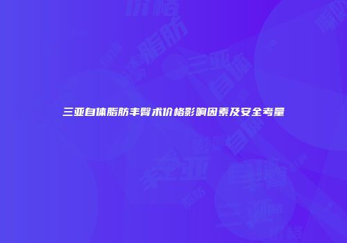 三亚自体脂肪丰臀术价格影响因素及安全考量