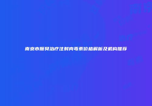 南京市腋臭治疗注射肉毒素价格解析及机构推荐